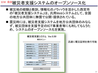 3/18 自治 
被災者支援システムのオープンソース化 
 被災地の経験と教訓、情報化のノウハウを活かした西宮市 
の「被災者支援システム」は、汎用Webシステムとして、全国 
の地方公共団体に無償で公開・提供されている。 
 震災時には、被災者支援システムを地方公共団体のみなら 
ず、被災団体を支援予定のＩＣＴ事業者等にも利してもらうた 
め、システムのオープンソース化を実施。 
迅速に罹災証明を発行可能 
37 
 