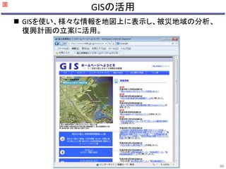 GISの活用 
 GISを使い、様々な情報を地図上に表示し、被災地域の分析、 
復興計画の立案に活用。 
国 
50 
 