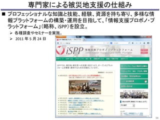 専門家による被災地支援の仕組み 
 プロフェッショナルな知識と技能、経験、資源を持ち寄り、多様な情 
報プラットフォームの構築・運用を目指して、「情報支援プロボノ・プ 
ラットフォーム」（略称、iSPP）を設立。 
 各種調査やセミナーを実施。 
 2011 年5 月24 日 
54 
 