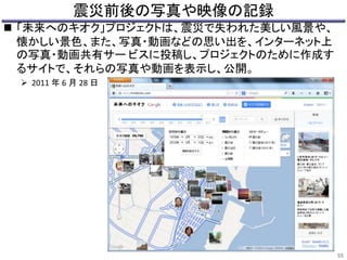震災前後の写真や映像の記録 
 「未来へのキオク」プロジェクトは、震災で失われた美しい風景や、 
懐かしい景色、また、写真・動画などの思い出を、インターネット上 
の写真・動画共有サービスに投稿し、プロジェクトのために作成す 
るサイトで、それらの写真や動画を表示し、公開。 
 2011 年6 月28 日 
55 
 
