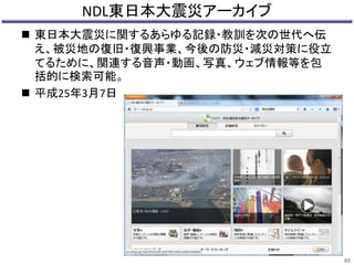 NDL東日本大震災アーカイブ 
 東日本大震災に関するあらゆる記録・教訓を次の世代へ伝 
え、被災地の復旧・復興事業、今後の防災・減災対策に役立 
てるために、関連する音声・動画、写真、ウェブ情報等を包 
括的に検索可能。 
 平成25年3月7日 
60 
 