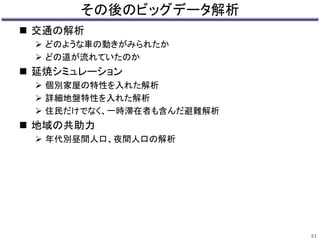 その後のビッグデータ解析 
 交通の解析 
 どのような車の動きがみられたか 
 どの道が流れていたのか 
 延焼シミュレーション 
 個別家屋の特性を入れた解析 
 詳細地盤特性を入れた解析 
 住民だけでなく、一時滞在者も含んだ避難解析 
 地域の共助力 
 年代別昼間人口、夜間人口の解析 
61 
 
