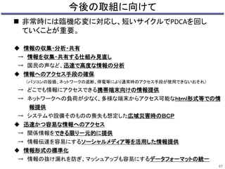今後の取組に向けて 
 非常時には臨機応変に対応し、短いサイクルでPDCAを回し 
ていくことが重要。 
◆ 情報の収集・分析・共有 
→ 情報を収集・共有する仕組み見直し 
→ 国民の声など、迅速で高度な情報の分析 
◆ 情報へのアクセス手段の確保 
（パソコンの毀損、ネットワークの遮断、停電等により通常時のアクセス手段が使用できないおそれ） 
→ どこでも情報にアクセスできる携帯端末向けの情報提供 
→ ネットワークへの負荷が少なく、多様な端末からアクセス可能なｈｔｍｌ形式等での情 
報提供 
→ システムや設備そのものの喪失も想定した広域災害時のＢＣＰ 
◆ 迅速かつ容易な情報へのアクセス 
→ 関係情報をできる限り一元的に提供 
→ 情報伝達を容易にするソーシャルメディア等を活用した情報提供 
◆ 情報形式の標準化 
→ 情報の抜け漏れを防ぎ、マッシュアップも容易にするデータフォーマットの統一 
67 
 