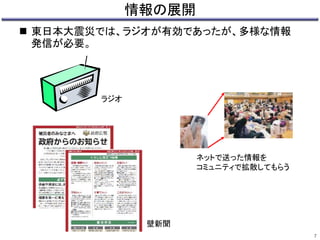 情報の展開 
 東日本大震災では、ラジオが有効であったが、多様な情報 
発信が必要。 
7 
ネットで送った情報を 
コミュニティで拡散してもらう 
壁新聞 
ラジオ 
 