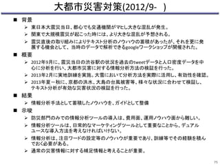 大都市災害対策(2012/9- ) 
 背景 
 東日本大震災当日、都心でも交通機関がマヒし大きな混乱が発生。 
 関東で大規模震災が起こった時には、より大きな混乱が予想される。 
 震災直後の取り組みによりテキスト分析のノウハウの蓄積があったが、それを更に発 
展する機会として、当時のデータで解析できるgoogleワークショップが開催された。 
 概要 
 2012年9月に、震災当日の渋谷駅の状況を過去のtweetデータと人口密度データを中 
心に分析を行い、大都市災害に対する情報分析方法の検証を行った。 
 2013年2月に実地訓練を実施。大雪において分析方法を実際に活用し、有効性を確認。 
 2013年夏－秋に、京都の洪水、大島の台風被害等、様々な状況に合わせて検証し、 
テキスト分析が有効な災害状況の検証を行った。 
 結果 
 情報分析手法として蓄積したノウハウを、ガイドとして整備 
 示唆 
 防災部門のみでの情報分析ツールの導入は、費用面、運用ノウハウ面から難しい。 
 情報分析ツールは、日常的なマーケティングツールとして重要なことから、デュアル 
ユースな導入方法を考えなければいけない。 
 情報分析は、注目ワードの設定等のノウハウが重要であり、訓練等でその経験を積ん 
でおく必要がある。 
 通常の災害情報に対する補足情報と考えることが重要。 
75 
 