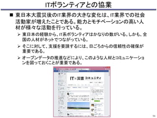ITボランティアとの協業 
 東日本大震災後のIT業界の大きな変化は、IT業界での社会 
活動家が増えたことである。能力とモチベーションの高い人 
材が様々な活動を行っている。 
 東日本の経験から、IT系ボランティアはかなりの数がいる。しかも、全 
国の人材がネットでつながっている。 
 そこに対して、支援を要請するには、日ごろからの信頼性の確保が 
重要である。 
 オープンデータの推進などにより、このような人材とコミュニケーショ 
ンを図っておくことが重要である。 
96 
 