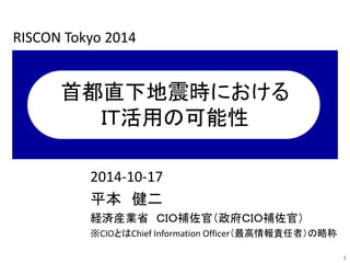 首都直下地震時における 
ＩＴ活用の可能性 
2014-10-17 
平本健二 
経済産業省ＣＩＯ補佐官（政府ＣＩＯ補佐官） 
※CIOとはChief Information Officer（最高情報責任者）の略称 
1 
RISCON Tokyo 2014 
 