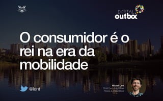 O consumidor é o 
rei na era da 
mobilidade 
Michel Lent 
Chief Executive Officer 
Pereira & O’Dell Brasil @lent 
 