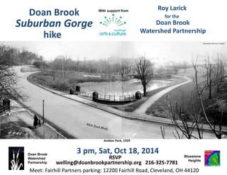 Doan Brook
Watershed
Partnership
3 pm, Sat, Oct 18, 2014
Roy Larick
Bluestone
Heights
Doan Brook gorge, looking southeast
Doan Brook
Watershed Partnership
USGS LiDAR underlay; Google Earth aerial viewer
for the
RSVP
welling@doanbrookpartnership.org 216-325-7781
Doan Brook
hike
With support from
Suburban Gorge
Meet: Fairhill Partners parking: 12200 Fairhill Road, Cleveland, OH 44120
Cleveland Memory Project
 