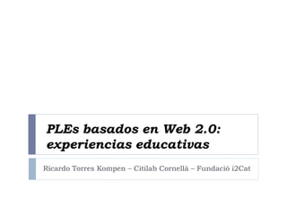 PLEs basados en Web 2.0:
experiencias educativas
Ricardo Torres Kompen – Citilab Cornellà – Fundació i2Cat
 
