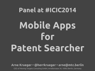Panel at #ICIC2014 
Mobile Apps 
for 
Patent Searcher 
Arne Krueger • @herrkrueger • arne@mtc.berlin 
CEO of Moving Targets Consuling GmbH, Arndtstrasse 34, 10965 Berlin, Germany 
 