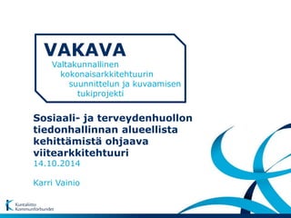 VAKAVA 
Valtakunnallinen 
kokonaisarkkitehtuurin 
suunnittelun ja kuvaamisen 
tukiprojekti 
Sosiaali- ja terveydenhuollon 
tiedonhallinnan alueellista 
kehittämistä ohjaava 
viitearkkitehtuuri 
14.10.2014 
Karri Vainio 
 