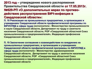 2013 год2013 год – утверждение нового распоряжения
Правительства Свердловской области от 17.05.2013г.от 17.05.2013г.
№629-РП «О дополнительных мерах по противо-№629-РП «О дополнительных мерах по противо-
действию распространения ВИЧ-инфекции вдействию распространения ВИЧ-инфекции в
Свердловской области»:Свердловской области»:
П. 18 Реализация на промышленных предприятиях, в организациях иП. 18 Реализация на промышленных предприятиях, в организациях и
учреждениях Свердловской области профилактической программы поучреждениях Свердловской области профилактической программы по
ВИЧ/СПИД в сфере трудаВИЧ/СПИД в сфере труда (исполнители - Министерство промышленности
и науки Свердловской области, Департамент по труду и занятости
населения Свердловской области, РОР «Свердловский областной Союз
промышленников и предпринимателей», Федерация профсоюзов
Свердловской области
П. 19 Заключение соглашения о взаимодействии по внедрению наП. 19 Заключение соглашения о взаимодействии по внедрению на
промышленных предприятиях, в организациях и учрежденияхпромышленных предприятиях, в организациях и учреждениях
Свердловской области профилактической программы по ВИЧ/СПИД вСвердловской области профилактической программы по ВИЧ/СПИД в
сфере трудасфере труда (исполнители - Министерство здравоохранения
Свердловской области, Департамент по труду и занятости населения
Свердловской области, РОР «Свердловский областной Союз
промышленников и предпринимателей», Федерация профсоюзов
Свердловской области
 