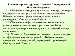 2. Министерство здравоохранения Свердловской
области обязуется:
2.1. Обеспечить методическую и практическую помощь в
части реализации профилактических мероприятий по
ВИЧ-инфекции на предприятиях, организациях и
учреждениях Свердловской области.
2.2. Обеспечить информационными материалами
(электронными макетами) по профилактике ВИЧ-
инфекции, адаптированными для взрослого работающего
населения.
2.3. Провести обучение ответственных за реализацию
профилактических мероприятий по ВИЧ-инфекции
специалистов предприятий, учреждений, организаций
Свердловской области.
 