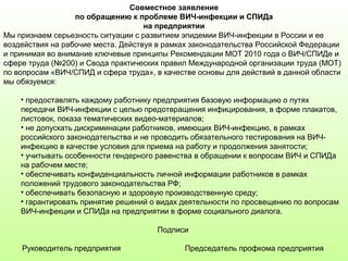 Совместное заявление
по обращению к проблеме ВИЧ-инфекции и СПИДа
на предприятии
Мы признаем серьезность ситуации с развитием эпидемии ВИЧ-инфекции в России и ее
воздействия на рабочие места. Действуя в рамках законодательства Российской Федерации
и принимая во внимание ключевые принципы Рекомендации МОТ 2010 года о ВИЧ/СПИДе и
сфере труда (№200) и Свода практических правил Международной организации труда (МОТ)
по вопросам «ВИЧ/СПИД и сфера труда», в качестве основы для действий в данной области
мы обязуемся:
• предоставлять каждому работнику предприятия базовую информацию о путях
передачи ВИЧ-инфекции с целью предотвращения инфицирования, в форме плакатов,
листовок, показа тематических видео-материалов;
• не допускать дискриминации работников, имеющих ВИЧ-инфекцию, в рамках
российского законодательства и не проводить обязательного тестирования на ВИЧ-
инфекцию в качестве условия для приема на работу и продолжения занятости;
• учитывать особенности гендерного равенства в обращении к вопросам ВИЧ и СПИДа
на рабочем месте;
• обеспечивать конфиденциальность личной информации работников в рамках
положений трудового законодательства РФ;
• обеспечивать безопасную и здоровую производственную среду;
• гарантировать принятие решений о видах деятельности по просвещению по вопросам
ВИЧ-инфекции и СПИДа на предприятии в форме социального диалога.
Подписи
Руководитель предприятия Председатель профкома предприятия
 