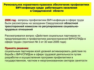 2006 год2006 год - вопросы профилактики ВИЧ-инфекции в сфере труда
были рассмотрены на заседании Свердловской областной
трехсторонней комиссии по регулированию социально-
трудовых отношений
Рассматривался вопрос «Действия социальных партнеров по
предупреждению и профилактике распространения ВИЧ/СПИДа в
сфере труда» (протокол № 3 от 30 мая 2006 года)
Принято решение:Принято решение:
социальным партнерам всей уровней активизировать действия по
борьбе с ВИЧ/СПИДом в сфере трудовой деятельности путем
разработки и осуществления программ профилактики в
государственном, частном и неорганизованном секторах занятости
Региональное нормативно-правовое обеспечение профилактикиРегиональное нормативно-правовое обеспечение профилактики
ВИЧ-инфекции среди работающего населенияВИЧ-инфекции среди работающего населения
в Свердловской областив Свердловской области
 