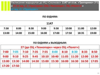 10
Расписание маршрутов до ИЦ «Сколково» 1147 от ст.м. «Тропарево» (P3)
и 27 от жд. ст. «Трехгорка» (ОЦ «Технопарк», ОЦ «Полет») и
от жд. ст. «Одинцово»
ПО БУДНЯМ:
ПО БУДНЯМ и ВЫХОДНЫМ:
27 (до ОЦ «Технопарк» через ОЦ «Полет»)
7:00 7:05 7:10 7:35 7:55 8:00 8:10 8:30 8:33 8:50
9:00 9:10 9:25 9:45 10:10 10:40 11:05 11:20 12:00 12:30
13:00 13:30 14:00 14:30 15:00 15:30 16:00 16:30 16:50 17:05
17:20 17:50
1147
7:30 8:00 8:30 9:00 9:30 10:00 11:00 12:00
13:00 14:00 15:00 16:00 17:00 17:50 18:35 19:00
 