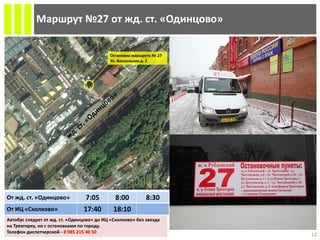 Маршрут №27 от жд. ст. «Одинцово»
Остановка маршрута № 27
Ул. Вокзальная д. 2
От жд. ст. «Одинцово» 7:05 8:00 8:30
От ИЦ «Сколково» 17:40 18:10
12
Автобус следует от жд. ст. «Одинцово» до ИЦ «Сколково» без заезда
на Трехгорку, но с остановками по городу.
Телефон диспетчерской -
 