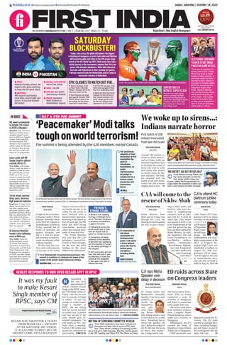 DAY 1: 9TH P20 SUMMIT
‘Peacemaker’Moditalks
toughonworldterrorism!
The summit is being attended by the G20 members except Canada
Moni Sharma
New Delhi
In light of the recent Isra-
el-Hamas conflict, Prime
Minister Narendra Modi
at the 9th P20 Summit at
Yashobhoomi in Delhi on
Friday, asserted that all
forms of terrorism are
against humanity and
that it is time for peace
and fraternity so that eve-
ryone can advance while
walking together.
He also said that con-
flicts and confrontations
in any part of the world
impact everyone and do
not benefit anyone, as he
called for the world to
move forward with a
human-centric approach.
Referring to the attack on
Parl 20 years ago, the PM
India has been facing
cross-border terrorism
which has claimed thou-
sands of innocent lives.
The Prime Minister
also said that the G20
presidency ensured fes-
tivities in India through-
out the year and India
landing on the moon
added to the celebrations.
Prime Minister Narendra Modi and Lok Sabha Speaker Om Birla during inauguration of the 9th G20
Parliamentary Speakers’ Summit (P20), at Yashobhoomi Convention Centre in New Delhi on Friday.
It is a ‘Mahakumbh’ of parliamentary practices. This
summit is a platform to celebrate the power of the
people of the world’s largest democracy (India).
NARENDRA MODI, PRIME MINISTER
The unanimous
adoption of Joint
Declaration at P20
exemplifies the
spirit of
Vasudhaiva
Kutumbkam. As
public
representatives,
we pledge to
collaborate for a
human centric,
prosperous and
harmonious
future.
OM BIRLA,
LOK SABHA SPEAKER
It’s impossible to
talk about
sustainable and
developmental
goals & talk about
a future without
peace. We need to
defend peace
everywhere
including Middle
East.
DUARTE PACHECO,
INTER-PARL UNION PREZ
PM MODI’S
STRONG STAND...
 World is now realising
how big a challenge terror-
ism is. Terrorism anywhere,
in whatever manifestation,
is against humanity.
 Parliaments across the
world would have to think
how we should work to-
gether to combat terrorism.
 Consensus not being
achieved on the deﬁnition
of terrorism was saddening
and the enemies of human-
ity are taking advantage of
this situation.
 100 crore voters will cast
their vote next year in gen-
eral elections in India and
invited all P20 delegates
to visit again next year to
witness the polls.
It was my fault
to make Kesari
Singh member of
RPSC, says CM
KESARI HAD ASKED FOR A TICKET
FROM MAKRANA. I AM HURT
AFTER WATCHING HIS VIDEOS.
I CALLED HIM TO MEET, BUT HE
DID NOT COME, SAYS CM GEHLOT
Yogesh Sharma and Naresh Sharma
Jaipur
esponding to
the row over
appointment of
retired Colonel Kesari
Singh as the RPSC mem-
ber, CMAshok Gehlot on
Friday said that he was
hurt by remarks of Singh
in videos. “It was my
mistake to make Kesari
Singh a member of
RPSC. We are calling
him, but we are not able
to contact him. A person
who has served in the
army should give re-
strained statements,” he
told media at PCC war
room after a meeting.
Earlier, CM Gehlot also
posted his comments on
social media. TURN TO P6
CM Ashok Gehlot addresses media in presence of Govind Dotasra,
Mamta Bhupesh, Mahendrajeet Malviya, Govind Ram Meghwal,
Lokesh Sharma at PCC War Room, Friday. SANTOSH SHARMA
R
Jaipur, Saturday | October 14, 2023
RNI NUMBER: RAJENG/2019/77764 | VOL 5 | ISSUE NO. 129 | PAGES 12 | `3.00 Rajasthan’s Own English Newspaper
ﬁrstindia.co.in ﬁrstindia.co.in/epapers/jaipur theﬁrstindia theﬁrstindia theﬁrstindia
IN BRIEF
IOC panel recommends
to include T20 cricket
in 2028 LA Olympics
Mumbai: IOC Executive
Board on Friday recom-
mended cricket’s inclu-
sion in 2028 Los Angeles
Games. Following IOC
recommendation, IOC
Session is now expected
rubber stamp the decision
on Monday, thus paving
the way for cricket’s ad-
dition to LA programme.
Court sends AAP MP
Sanjay Singh to judicial
custody till Oct 27
New Delhi: AAP leader
Sanjay Singh has been re-
manded to judicial custo-
dy until October 27 by a
Delhi court. He was ar-
rested in connection with
a money laundering case
associated with the al-
leged Delhi excise scam.
Special Judge MK Nag-
pal ordered Singh’s con-
finement in jail.
Terror attack averted:
Army spots, destroys
high-powered explosive
Kupwara: A major terror
attack was averted on Fri-
day after vigilant army
personnel spotted a high-
powered explosive device
that was planted near NH
that connects Kupwara
with Srinagar. 1,000 civil-
ian vehicles, 200 defence
vehicles cross spot where
IED was planted. P6
HC dismisses NewsClick
founder’s plea challenging
arrest in UAPA case
New Delhi: Delhi HC
dismissed pleas moved
by NewsClick founder
and editor-in-chief Prabir
Purkayastha and HR head
Amit Chakravarty chal-
lenging arrest, remand in
a UAPA case after allega-
tions that news portal was
given money to spread
pro-China propaganda.
GEHLOT RESPONDS TO ROW OVER KESARI APPT IN RPSC
Today, fans across the globe will witness the biggest
cricketing extravaganza, as arch-rivals India and Pakistan
will lock horns with each other in the 12th group-stage
match of the ICC World Cup 2023. Both teams have had a
stellar journey in the tournament, winning their ﬁrst two
games with absolute dominance. While India thwacked
Australia and Afghanistan in their opening two games,
Pakistan swatted aside the Netherlands and Sri Lanka in
successive matches in Hyderabad.
Cricket fans painted their bodies with colours of India and Pakistan ﬂag in Ahmedabad.
INDIA PAKISTAN
VS
SUPERSTARS TO
WITNESS SUPER CLASH
Reports have stated Indian
cinema superstars Amitabh
Bachchan and Rajinikanth as
well as the cricket legend Sachin
Tendulkar are all set to mark
their presence to witness the
high-voltage clash.
GLITTERING CEREMONY
TO KICK-START INDIA-
PAKISTAN GAME IN GUJ
There was no opening cer-
emony held for ICC Cricket
World Cup which is being
hosted in India, however, a
pre match event has been
planned by BCCI ahead of
the India vs Pakistan match.
BCCI has announced that
Bollywood singers Arijit
Singh, Shankar Mahade-
van, and Sukhwinder Singh
will be performing ahead
of the match. The musical
event will be held for half
an hour and is expected to
start at 12:40 pm and toss
will be held at 1:30 pm.
l ODI WC, 12TH MATCH:
Ind vs Pak, today
l TIME: 2:00 PM
l LIVE ON: Star Sports
and Disney+ Hotstar
l VENUE: Narendra
Modi Stadium in
Ahmedabad, Gujarat
l PITCH
Batting-friendly surface, we
expect a dry grass covering
to keep the the pitch intact.
l WEATHER
IMD Gujarat said mostly
clear skies, even if light rain
occurs, it may not hamper
the match.
EPIC CLASHES TO WATCH OUT FOR...
 Rohit v Shaheen, Kohli
vs Rauf, Azam v Bumrah,
Iftikhar v Kuldeep will be the
clashes to watch out for.
 Rohit Sharma has strug-
gled against Shaheen Shah
Afridi’s left-arm pace in the
few outings the two teams
have had in recent times.
 At T20 WC last year, Virat
Kohli came up against Haris
Rauf in a challenging chase.
 Rohit and Kohli had faced
Pakistan for the ﬁrst time in
their careers during an ICC
event. today’s game could
be their last against same
opponent in an ICC event
ED raids across State
on Congress leaders
Shivendra Parmar
Jaipur
The Enforcement Direc-
torate (ED) on Friday
conducted a series of
searches in Dungarpur
and Jaipur in connection
with a paper leak case.
The action took place
at the residence of prom-
inent Congress leader
Dinesh Khodniya, who is
under ED’s scrutiny, in
Dungarpur.
Additionally, the ED
reached the home of
Khodniya’s close relative
Ashok Jain in Dungarpur.
CRPF personnel were
deployed outside the lo-
cations. The ED team
reached at multiple loca-
tions, including Dungar-
pur and Jaipur, as part of
the investigation into the
paper leak case. P2
First India Bureau
New Delhi
Home Minister Amit
Shah said on Friday that
through the CAA, the
Modigovernmentopened
the way to give citizen-
ship to Sikh sisters and
brothers who were tor-
tured in neighbouring
countries such as Paki-
stan and Af. It must be
noted that CAA, which
was passed in 2019, is yet
to be implemented as the
rules that govern the law
have not been notified by
Home Ministry. As such,
the legislation that fast
tracks citizenship to six
non-Muslim undocu-
mented communities
from Pakistan,Afghani-
stan and Bangladesh
has been ineffective
since its passage
in the Parl 4
y e a r s
ago.
First India Bureau
New Delhi
Around 200 Indians re-
turned to India from Is-
rael on Friday. India has
launched OperationAjay
to facilitate the return of
those who wish to come
back home after attacks
on Israeli towns by Ha-
mas militants. The Indi-
ans returned with the
sound of air raid sirens,
rocket fire and screams
ringing loud in ears. P7
CAA will come to the
rescue of Sikhs: Shah
Kamal Kant
Jaipur
Chief Justice DY Chan-
drachud will be in Jaipur
on Friday for the platinum
j u b i l e e
celebrations
of Rajasthan
High Court.
He will inau-
gurate the
establishment and foun-
dation programmes at the
JECC in Sitapura. Ra-
jasthan High Court was
established in Jodhpur on
August 29, 1949. Pro-
grammes will be organ-
ized throughout the year
to commemorate occa-
sion and will conclude in
Jodh on Aug 29, 2024. P2
First India Bureau
New Delhi/Mumbai
SC Friday firmly told
Maharashtra Assembly
Speaker to lay down time
schedule to
decide the
disqualifica-
tion peti-
tions pend-
ing before
him, failing which it said
it will have to fix a time
limit. “Somebody has to
advise the Speaker. He
can’t defeat the orders of
the SC like this. He has to
sit down, hear matter,”
the 3-judge bench said.
CJI to attend HC
platinum jubilee
ceremony today
CJI raps Maha
Speaker over
delay in decision
MEETING OF SCREENING COMMITTEE IN DELHI
‘IND DOESN’T ASK BUT OFFERS HELP’
‘Over 3,000 applications have been received and
discussion has been held on panel of PEC mem-
bers. There will be a meeting of screening commit-
tee at 2.30 pm in Delhi Saturday. After this it will be placed
in the CEC meeting, said CM at PCC War Room on Friday.
Union Minister Anurag Thakur said
the Centre extracted countrymen
from similar conﬂict zones over
9 years, adding that the government no
longer seeks the assistance of other coun-
tries in such mission but offers it instead.
We woke up to sirens...:
Indians narrate horror
First batch of 200
Indians evacuated
from war-hit Israel
Indians evacuated from Israel under Op Ajay, reach Delhi on Friday.
Rajeev Chandrasekhar welcomed them saying, “Welcome Home”.
Country’s ﬁrst on screen
property Expo.
FULL REPORT ON P8
SATURDAY
BLOCKBUSTER!
 