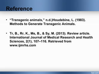Reference
• “Transgenic animals,” n.d.)Houdebine, L. (1983).
Methods to Generate Transgenic Animals.
• Tr, B., Rr, K., Ms, B., & Sy, M. (2013). Review article.
International Journal of Medical Research and Health
Sciences, 2(1), 107–116. Retrieved from
www.ijmrhs.com
 