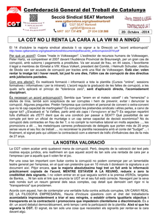 Confederació General del Treball de Catalunya 
20– Octubre -2014 
Secció Sindical SEAT Martorell 
www.cgtbarcelona.org/cgtseatmartorell 
'CGT SEAT Martorell 
cgtSEAT@inicia.es 
MRT 937 731 478 ZF 934 028 566 
LA CGT NO LI RENTA LA CARA A LA VW NI A NINGÚ 
El 14 d'octubre la majoria sindical absoluta li va signar a la Direcció un "acord anticorrupció” 
http://www.cgtbarcelona.org/cgtseatmartorell/documents/pdf/acuerdo_anticorrupcion2014.pdf 
Per què un acord?: Coses "made in Volkswagen". L'exdirector de recursos humans de Volkswagen, 
Peter Hartz, va comparèixer el 2007 davant l'Audiència Provincial de Braunswigh, per un gran cas de 
corrupció, amb suborns i pagaments a prostitutes. Va ser acusat de frau, en 44 casos, i favoritisme 
il·legal a membres de IGmetal a VW. Klaus Volkert, president del Comitè, i Helmuth Schuster, directiu 
de Skoda van ser acusats de corrupció per tractes amb una filial de Volkswagen. Està clar; volen 
rentar la imatge tot i haver resolt, tot just fa uns dies, l'últim cas de corrupció de dos directius 
amb jubilacions pactades. 
Com ens afecta?: Es realitzarà formació i informació a tota la plantilla (Cursos "online", sessions 
formatives i informatives i per la intranet). L'acord regula la graduació de les faltes de corrupció, a les 
quals se'ls aplicarà el principi de "tolerància zero", sent d'aplicació directa, l'acomiadament 
disciplinari. 
És necessari un acord anticorrupció?: Sembla que "anem en el mateix vaixell" i els "remers/es" o 
els/les de línia, també som sospitosos de ser corruptes i hem de prevenir, evitar i denunciar la 
corrupció. Algunes preguntes: Pretén l'empresa que controlem el personal de conveni o extra-conveni 
que no té cap capacitat de martingales? És corrupció les prebendes sindicals i altres perles, a canvi de 
signar tot? ¿S'acabarà el "si t'afilies, parlo amb els caps i t'arreglarem el teu"? Es seguiran repartint 
fulls d'afiliació als d'ETT dient que és una condició per passar a SEAT? Què possibilitat de ser 
corrupte pot tenir un oficial de muntatge o un cap sense capacitat de decisió econòmica? No és 
corrupció dels contractes en frau de llei ?, o no complir la normativa laboral en molts aspectes ..., les 
promocions a dit ..., les meteòriques carreres professionals de delegats que porten més de 20 anys 
sense veure el seu lloc de treball ..., no reconèixer la plantilla necessària amb el conte del "budget" ... i 
finalment, el signat pels qui utilitzen la contractació com a element de tràfic d'influències des de fa més 
de 27 anys. 
LA NOSTRA VALORACIÓ 
La CGT volem acabar amb qualsevol mena de corrupció. Però, després de la valoració del text pels 
nostres equips jurídics, ens reafirmem en que aquest acord és tan sols una rentada de cara per a 
l'empresa i per a aquells que li volen fer el joc. 
Per una cosa tan important com lluitar contra la corrupció no podem començar per un lamentable 
teatre generat per l'empresa, en el qual van pretendre que en 10 minuts li donéssim la signatura a un 
document així. Pitjor encara, que la majoria absolutíssima hagi tret un full amb la informació 
pràcticament copiada de l'acord, MENTRE ESTÀVEM A LA REUNIÓ, redueix a zero la 
credibilitat dels signants. I no volem entrar en el que segueix sortint a la premsa d'EROs, targetes 
de Bankia, ... Ni tan sols el link que anuncia la UGT en el seu full està correcte. Navegant per la seva 
web només surt un resum general dels seus comptes, cap detall que demostri cert rigor ni la 
"transparència" que proclamen. 
Acords com aquest, han de contemplar una veritable lluita contra actituds corruptes, UN CANVI REAL 
DE LA FILOSOFIA EMPRESARIAL. Hauria d'incloure qüestions com el dret del treballador/a 
acomiadat/a improcedentment a triar el seu reingrés, o establir criteris igualitaris objectius i 
transparents en la contractació i promocions que impedeixin clientelisme o discriminació. És a 
dir: un acord debatut democràticament, amb temps i amb la participació de la plantilla. Això sí que ho 
signaria la CGT. El signat, és tan sols una cosa que necessiten els signants per rentar-se la cara 
davant algú. 
 