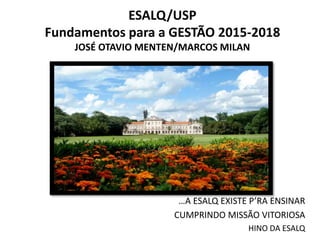 ESALQ/USP 
Fundamentos para a GESTÃO 2015-2018 
JOSÉ OTAVIO MENTEN/MARCOS MILAN 
…A ESALQ EXISTE P’RA ENSINAR 
CUMPRINDO MISSÃO VITORIOSA 
HINO DA ESALQ 
 