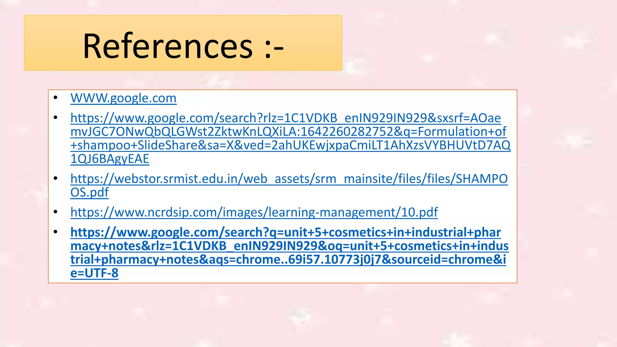 References :-
• WWW.google.com
• https://www.google.com/search?rlz=1C1VDKB_enIN929IN929&sxsrf=AOae
mvJGC7ONwQbQLGWst2ZktwKnLQXiLA:1642260282752&q=Formulation+of
+shampoo+SlideShare&sa=X&ved=2ahUKEwjxpaCmiLT1AhXzsVYBHUVtD7AQ
1QJ6BAgyEAE
• https://webstor.srmist.edu.in/web_assets/srm_mainsite/files/files/SHAMPO
OS.pdf
• https://www.ncrdsip.com/images/learning-management/10.pdf
• https://www.google.com/search?q=unit+5+cosmetics+in+industrial+phar
macy+notes&rlz=1C1VDKB_enIN929IN929&oq=unit+5+cosmetics+in+indus
trial+pharmacy+notes&aqs=chrome..69i57.10773j0j7&sourceid=chrome&i
e=UTF-8
 