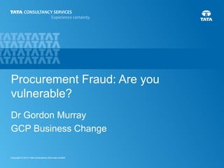 Procurement Fraud: Are you 
vulnerable? 
Dr Gordon Murray 
GCP Business Change 
1 Copyright © 2013 Tata Consultancy Services Limited 
 