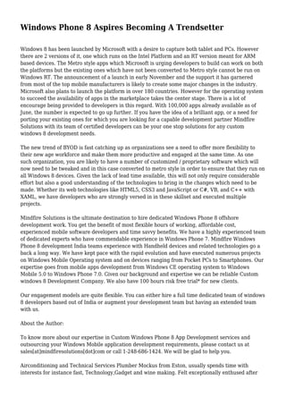 Windows Phone 8 Aspires Becoming A Trendsetter 
Windows 8 has been launched by Microsoft with a desire to capture both tablet and PCs. However 
there are 2 versions of it, one which runs on the Intel Platform and an RT version meant for ARM 
based devices. The Metro style apps which Microsoft is urging developers to build can work on both 
the platforms but the existing ones which have not been converted to Metro style cannot be run on 
Windows RT. The announcement of a launch in early November and the support it has garnered 
from most of the top mobile manufacturers is likely to create some major changes in the industry. 
Microsoft also plans to launch the platform in over 180 countries. However for the operating system 
to succeed the availability of apps in the marketplace takes the center stage. There is a lot of 
encourage being provided to developers in this regard. With 100,000 apps already available as of 
June, the number is expected to go up further. If you have the idea of a brilliant app, or a need for 
porting your existing ones for which you are looking for a capable development partner Mindfire 
Solutions with its team of certified developers can be your one stop solutions for any custom 
windows 8 development needs. 
The new trend of BYOD is fast catching up as organizations see a need to offer more flexibility to 
their new age workforce and make them more productive and engaged at the same time. As one 
such organization, you are likely to have a number of customized / proprietary software which will 
now need to be tweaked and in this case converted to metro style in order to ensure that they run on 
all Windows 8 devices. Given the lack of lead time available, this will not only require considerable 
effort but also a good understanding of the technologies to bring in the changes which need to be 
made. Whether its web technologies like HTML5, CSS3 and JavaScript or C#, VB, and C++ with 
XAML, we have developers who are strongly versed in in these skillset and executed multiple 
projects. 
Mindfire Solutions is the ultimate destination to hire dedicated Windows Phone 8 offshore 
development work. You get the benefit of most flexible hours of working, affordable cost, 
experienced mobile software developers and time savvy benefits. We have a highly experienced team 
of dedicated experts who have commendable experience in Windows Phone 7. Mindfire Windows 
Phone 8 development India teams experience with Handheld devices and related technologies go a 
back a long way. We have kept pace with the rapid evolution and have executed numerous projects 
on Windows Mobile Operating system and on devices ranging from Pocket PCs to Smartphones. Our 
expertise goes from mobile apps development from Windows CE operating system to Windows 
Mobile 5.0 to Windows Phone 7.0. Given our background and expertise we can be reliable Custom 
windows 8 Development Company. We also have 100 hours risk free trial* for new clients. 
Our engagement models are quite flexible. You can either hire a full time dedicated team of windows 
8 developers based out of India or augment your development team but having an extended team 
with us. 
About the Author: 
To know more about our expertise in Custom Windows Phone 8 App Development services and 
outsourcing your Windows Mobile application development requirements, please contact us at 
sales[at]mindfiresolutions[dot]com or call 1-248-686-1424. We will be glad to help you. 
Airconditioning and Technical Services Plumber Mockus from Eston, usually spends time with 
interests for instance fast, Technology,Gadget and wine making. Felt exceptionally enthused after 
 