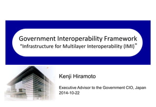 Government Interoperability Framework 
“Infrastructure for Multilayer Interoperability (IMI)” 
Kenji Hiramoto 
Executive Advisor to the Government CIO, Japan 
2014-10-22 
 