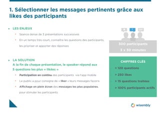 1. Sélectionner les messages pertinents grâce aux 
likes des participants 
" LES ENJEUX 
• Séance dense de 3 présentations successives 
• En un temps très court, connaître les questions des participants, 
les prioriser et apporter des réponses 
CHIFFRES CLÉS 
" > 120 questions 
" > 250 likes 
" > 15 questions traitées 
" > 100% participants actifs 
" LA SOLUTION 
A la fin de chaque présentation, le speaker répond aux 
5 questions les plus « likées » 
• Participation en continu des participants via l’app mobile 
• Le public a pour consigne de « liker » leurs messages favoris 
• Affichage en plein écran des messages les plus populaires, 
pour stimuler les participants 
 