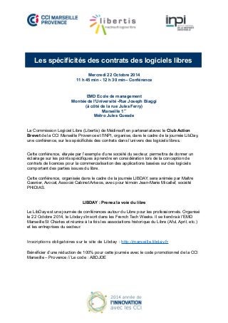 Les spécificités des contrats des logiciels libres 
Mercredi 22 Octobre 2014 
11 h 45 min - 12 h 30 min– Conférence 
EMD Ecole de management 
Montée de l'Université -Rue Joseph Biaggi 
(à côté de la rue Jules Ferry) 
Marseille 1er 
Métro Jules Guesde 
La Commission Logiciel Libre (Libertis) de Médinsoft en partenariatavec le Club Action 
Brevet de la CCI Marseille Provence et l'INPI, organise, dans le cadre de la journée LibDay, 
une conférence, sur les spécificités des contrats dans l’univers des logiciels libres. 
Cette conférence, étayée par l’exemple d’une société du secteur, permettra de donner un 
éclairage sur les points spécifiques à prendre en considération lors de la conception de 
contrats de licences pour la commercialisation des applications basées sur des logiciels 
comportant des parties issues du libre. 
Cette conférence, organisée dans le cadre de la journée LIBDAY, sera animée par Maître 
Gasnier, Avocat, Associé Cabinet Arkeos, avec pour témoin Jean-Marie Micallef, société 
PHIDIAS. 
LIBDAY : Prenez la voie du libre 
Le LibDay est une journée de conférences autour du Libre pour les professionnels. Organisé 
le 22 Octobre 2014, le Libday s'inscrit dans les French Tech Weeks. Il se tiendra à l'EMD 
Marseille St Charles et réunira à la fois les associations historique du Libre (Aful, April, etc.) 
et les entreprises du secteur. 
Inscriptions obligatoires sur le site de Libday : http://marseille.libday.fr 
Bénéficier d’une réduction de 100% pour cette journée avec le code promotionnel de la CCI 
Marseille – Provence // Le code : ABOJDE 
