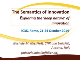 The Semantics of Innovation Exploring the ‘deep nature’ of innovation 
Michele M. Missikoff, CNR and UnivPM, Ancona, Italy 
(michele.missikoff@cnr.it) 
1 
IC3K, Rome, 21-24 October 2014  