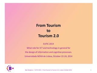 From Tourism 
to 
Tourism 2.0 
EUTIC 2014 
What role for ICT and technology in general for 
the design of information and cognitive processes. 
Universidade NOVA de Lisboa, October 22-24, 2014 
Beer Bergman / EUTIC 2014 / From Tourism to Tourism 2.0 / Lisbon, October 2014 1 
 