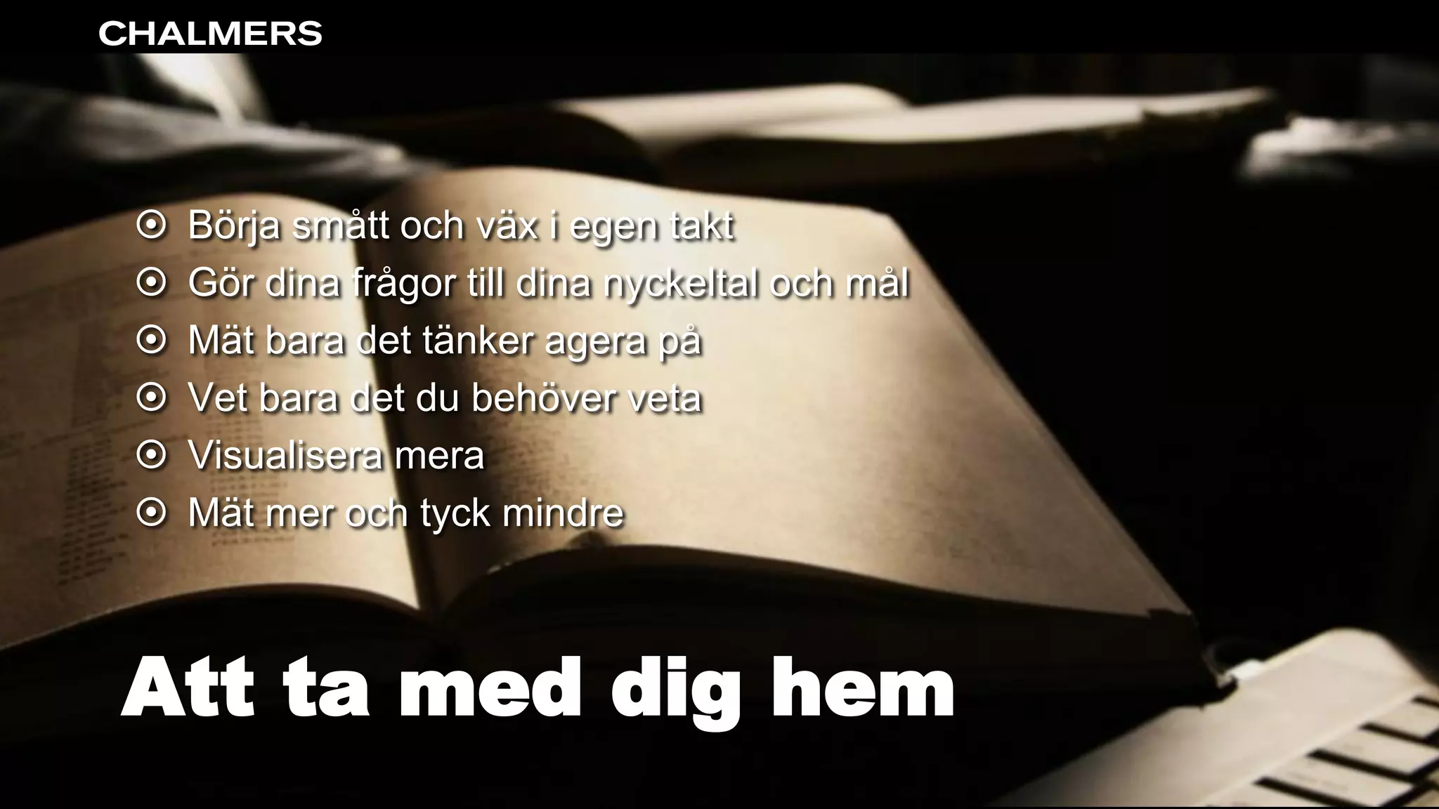 Att ta med dig hem
 Börja smått och väx i egen takt
 Gör dina frågor till dina nyckeltal och mål
 Mät bara det tänker agera på
 Vet bara det du behöver veta
 Visualisera mera
 Mät mer och tyck mindre
 