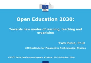 Open Education 2030: 
Towards new modes of learning, teaching and 
organising 
Yves Punie, Ph.D 
EADTU 2014 Conference Keynote, Krakow, 23-24 October 2014 
JRC Institute for Prospective Technological Studies 
 