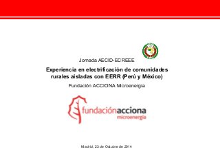 Jornada AECID-ECREEE 
Experiencia en electrificación de comunidades 
rurales aisladas con EERR (Perú y México) 
Fundación ACCIONA Microenergía 
Madrid, 23 de Octubre de 2014 
 