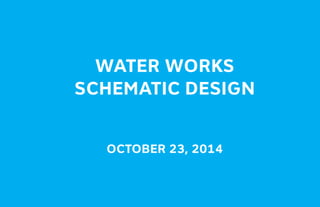 WATER WORKS
SCHEMATIC DESIGN
OCTOBER 23, 2014
 
