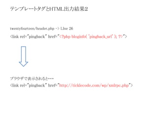 テンプレートタグとHTML出力結果２ 
twentyfourteen/header.php -> LIne 26 
<link rel="pingback" href="<?php bloginfo( 'pingback_url' ); ?>"> 
ブラウザで表示されると・・・ 
<link rel="pingback" href="http://ticklecode.com/wp/xmlrpc.php"> 
 