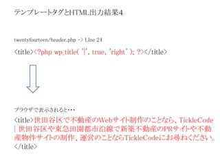 テンプレートタグとHTML出力結果４ 
twentyfourteen/header.php -> LIne 24 
<title><?php wp_title( '|', true, 'right' ); ?></title> 
ブラウザで表示されると・・・ 
<title>世田谷区で不動産のWebサイト制作のことなら、TickleCode 
| 世田谷区や東急田園都市沿線で新築不動産のPRサイトや不動 
産物件サイトの制作、運営のことならTickleCodeにお尋ねください。 
</title> 
 