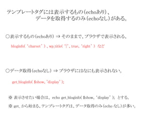 テンプレートタグには表示するもの（echoあり）、 
データを取得するのみ（echoなし）がある。 
〇表示するもの（echoあり） ⇒ そのままで、ブラウザで表示される、 
bloginfo( ‘charset’ ) 、wp_title( ‘|’, true, ‘right’ ) など 
〇データ取得（echoなし） ⇒ ブラウザにはなにも表示されない。 
get_bloginfo( $show, 'display' ); 
※ 表示させたい場合は、echo get_bloginfo( $show, ‘display’ ); とする。 
※ get_ から始まる、テンプレートタグは、データ取得のみ（echo なし）が多い。 
 