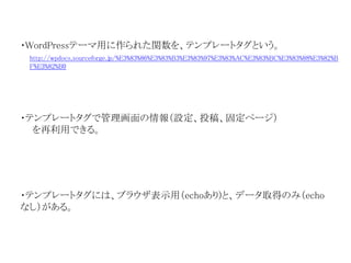 ・WordPressテーマ用に作られた関数を、テンプレートタグという。 
http://wpdocs.sourceforge.jp/%E3%83%86%E3%83%B3%E3%83%97%E3%83%AC%E3%83%BC%E3%83%88%E3%82%B 
F%E3%82%B0 
・テンプレートタグで管理画面の情報（設定、投稿、固定ページ） 
を再利用できる。 
・テンプレートタグには、ブラウザ表示用（echoあり)と、データ取得のみ（echo 
なし）がある。 
 