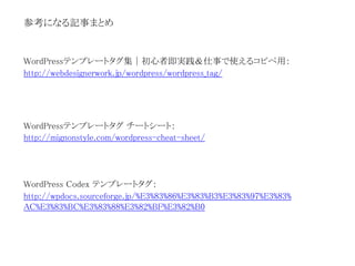 参考になる記事まとめ 
WordPressテンプレートタグ集｜初心者即実践＆仕事で使えるコピペ用： 
http://webdesignerwork.jp/wordpress/wordpress_tag/ 
WordPressテンプレートタグチートシート： 
http://mignonstyle.com/wordpress-cheat-sheet/ 
WordPress Codex テンプレートタグ： 
http://wpdocs.sourceforge.jp/%E3%83%86%E3%83%B3%E3%83%97%E3%83% 
AC%E3%83%BC%E3%83%88%E3%82%BF%E3%82%B0 
 
