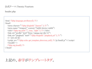 公式テーマ：Twenty Fourteen 
header.php 
<html <?php language_attributes(); ?>> 
<head> 
<meta charset="<?php bloginfo( 'charset' ); ?>"> 
<meta name="viewport" content="width=device-width"> 
<title><?php wp_title( '|', true, 'right' ); ?></title> 
<link rel="profile" href="http://gmpg.org/xfn/11"> 
<link rel="pingback" href="<?php bloginfo( 'pingback_url' ); ?>"> 
<!--[if lt IE 9]> 
<script src="<?php echo get_template_directory_uri(); ?>/js/html5.js"></script> 
<![endif]--> 
<?php wp_head(); ?> 
</head> 
上記の、赤字がテンプレートタグ。 
 