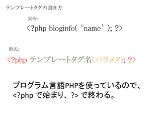 テンプレートタグの書き方 
実例： 
<?php bloginfo( ‘name’ ); ?> 
形式： 
<?php テンプレートタグ名(パラメタ); ?> 
プログラム言語PHPを使っているので、 
<?php で始まり、?> で終わる。 
 