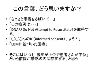 この言葉、どう思いますか？ 
• 「さっさと患者をさばいて！」 
• 「この症例は・・・」 
• 「DNAR（Do Not Attempt to Resuscitate）を取得す 
る」 
• 「◯◯さんのIC（informed consent）しよう！」 
• 「EBMに基づいた医療」 
• そこにはいつも「医師が上位で患者さんが下位」 
という前提が暗黙の内に存在する、と思う 
 