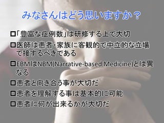 みなさんはどう思いますか？ 
「豊富な症例数」は研修する上で大切 
医師は患者・家族に客観的で中立的な立場 
で接するべきである 
EBMはNBM(Narrative-based Medicine)とは異 
なる 
患者と向き合う事が大切だ 
患者を理解する事は基本的に可能 
患者に何が出来るかが大切だ 
 