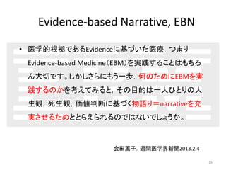 Evidence-based Narrative, EBN 
• 医学的根拠であるEvidenceに基づいた医療，つまり 
Evidence-based Medicine（EBM）を実践することはもちろ 
ん大切です。しかしさらにもう一歩，何のためにEBMを実 
践するのかを考えてみると，その目的は一人ひとりの人 
生観，死生観，価値判断に基づく物語り＝narrativeを充 
実させるためととらえられるのではないでしょうか。 
28 
会田薫子．週間医学界新聞2013.2.4 
 