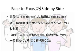 Face to FaceよりSide by Side 
• 恋愛は’Face to Face’で、結婚は’Side by Side’ 
• よく、医療者は患者ともっと向き合うべき、とい 
われる 
• しかし、本当に大切なのは、向き合うことから 
一歩進んで、そばで寄り添うこと 
 