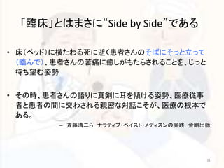 「臨床」とはまさに“Side by Side”である 
• 床（ベッド）に横たわる死に逝く患者さんのそばにそっと立って 
（臨んで）、患者さんの苦痛に癒しがもたらされることを、じっと 
待ち望む姿勢 
• その時、患者さんの語りに真剣に耳を傾ける姿勢、医療従事 
者と患者の間に交わされる親密な対話こそが、医療の根本で 
ある。 
– 斉藤清二ら，ナラティブ・ベイスト・メディスンの実践，金剛出版 
31 
 